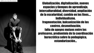 Globalización, digitalización, nuevos
espacios y tiempos de aprendizaje,
interculturalidad, diversidad, ampliación
de la escolaridad, cambio en los fines….
Individualismo,
fragmentación, balcanización de los
centros, desmotivación,
falta de apoyos mutuos entre los
profesores, predominio de la coordinación
burocrática sobre la pedagógica,
estandarización...
AEMTG	cc	by-nc https://flic.kr/p/eixAxV
 