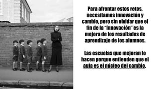 Para afrontar estos retos,
necesitamos innovación y
cambio, pero sin olvidar que el
fin de la “innovación” es la
mejora de los resultados de
aprendizaje de los alumnos.
Las escuelas que mejoran lo
hacen porque entienden que el
aula es el núcleo del cambio.
 