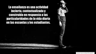 La enseñanza es una actividad
incierta, contextualizada y
construida en respuesta a las
particularidades de la vida diaria
en las escuelas y los estudiantes.
Kmeron cc	by-nc-sa https://flic.kr/p/tjTzYi
 