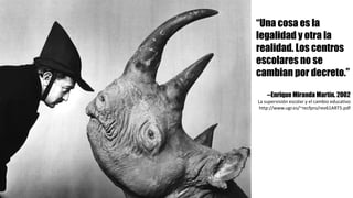 “Una cosa es la
legalidad y otra la
realidad. Los centros
escolares no se
cambian por decreto.”
--Enrique Miranda Martín. 2002
La	supervisión	escolar	y	el	cambio	educativo
http://www.ugr.es/~recfpro/rev61ART5.pdf
 