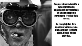 Dominique	Chanut cc	by-nc https://flic.kr/p/nrZKmh
Requiere improvisación y
experimentación,
cualidades muy alejadas
de una concepción
puramente técnica de la
misma.
La complejidad de la
enseñanza requiere de
una continua reflexión
sobre, desde y en la
práctica.
 