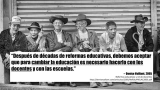 “Después de décadas de reformas educativas, debemos aceptar
que para cambiar la educación es necesario hacerlo con los
docentes y con las escuelas.”
-- Denise Vaillant. 2005
Reformas	educativas	y	rol	de	docentes
http://denisevaillant.com/articulos/2005/RefEduPRELAC2005.pdf
 