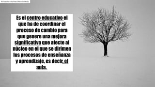 Ric Capucho	cc	by https://flic.kr/p/D4jcQy
Es el centro educativo el
que ha de coordinar el
proceso de cambio para
que genere una mejora
significativa que afecte al
núcleo en el que se dirimen
los procesos de enseñanza
y aprendizaje, es decir, el
aula.
 