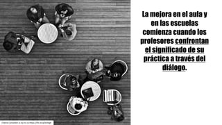 La mejora en el aula y
en las escuelas
comienza cuando los
profesores confrontan
el significado de su
práctica a través del
diálogo.
Chema	Concellón cc	by-nc-sa https://flic.kr/p/b3Stg6
 