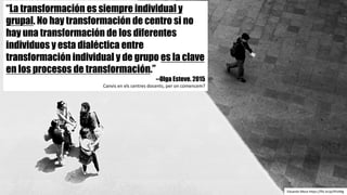 “La transformación es siempre individual y
grupal. No hay transformación de centro si no
hay una transformación de los diferentes
individuos y esta dialéctica entre
transformación individual y de grupo es la clave
en los procesos de transformación.”
--Olga Esteve. 2015
Canvis en	els centres	docents,	per	on comencem?
Eduardo	Meza	https://flic.kr/p/4YizMg
 