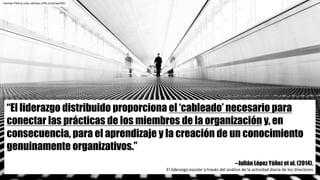 “El liderazgo distribuido proporciona el ‘cableado’ necesario para
conectar las prácticas de los miembros de la organización y, en
consecuencia, para el aprendizaje y la creación de un conocimiento
genuinamente organizativos.”
--Julián López Yáñez et al. (2014).
El	liderazgo	escolar	a	través	del	análisis	de	la	actividad	diaria	de	los	directores	
Harnán Piñera	ccby-sahttps://flic.kr/p/wevR5i
 
