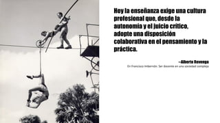 Hoy la enseñanza exige una cultura
profesional que, desde la
autonomía y el juicio crítico,
adopte una disposición
colaborativa en el pensamiento y la
práctica.
--Alberto Revenga
En	Francisco	Imbernón.	Ser	docente	en	una	sociedad	compleja
 