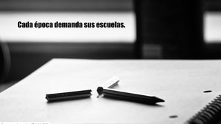 Cada época demanda sus escuelas.
 