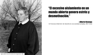 “El excesivo aislamiento en un
mundo abierto genera estrés y
desmotivación.”
--Alberto Revenga
En	Francisco	Imbernón.	Ser	docente	en	una	sociedad	compleja.	2017.	Graò
Agnes Martin	from the Vanity Fair Assignment,	1988
 