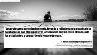 “Los profesores aprenden haciendo, leyendo y reflexionando a través de la
colaboración con otros maestros, observando muy de cerca el trabajo de
los estudiantes, y compartiendo lo que observan. “
-- Darling- Hammond y Mclaughlin (2004)
Políticas	que	apoyan	el	desarrollo	profesional	en	una	época	de	reforma
Profesorado,	revista	de	currículum	y	formación	del	profesorado	8	(2)	2004
http://www.ugr.es/~recfpro/rev82COL1.pdf
Giuseppe	Milo	cc	by https://flic.kr/p/xXoz1y
 