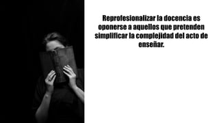 Reprofesionalizar la docencia es
oponerse a aquellos que pretenden
simplificar la complejidad del acto de
enseñar.
 