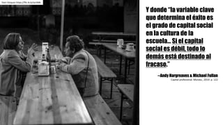 Dani	Vázquez	https://flic.kr/p/qcHb8s
Y donde “la variable clave
que determina el éxito es
el grado de capital social
en la cultura de la
escuela... Si el capital
social es débil, todo lo
demás está destinado al
fracaso.”
--Andy Hargreaves & Michael Fullan
Capital	profesional.	Morata.,	2014.	p.	122
 