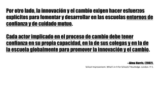Por otro lado, la innovación y el cambio exigen hacer esfuerzos
explícitos para fomentar y desarrollar en las escuelas entornos de
confianza y de cuidado mutuo.
Cada actor implicado en el proceso de cambio debe tener
confianza en su propia capacidad, en la de sus colegas y en la de
la escuela globalmente para promover la innovación y el cambio.
--Alma Harris. (2002).
School Improvement.	What’s in	It for Schools?	Routledge.	London.	P.	5.
 