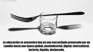 La educación se encuentra hoy en una encrucijada provocada por un
cambio hacia una época global, postindustrial, digital, intercultural,
incierta, líquida, desbocada.
David	Santaolalla https://flic.kr/p/bhZLR2
 