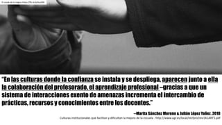 “En las culturas donde la confianza se instala y se despliega, aparecen junto a ella
la colaboración del profesorado, el aprendizaje profesional –gracias a que un
sistema de interacciones exento de amenazas incrementa el intercambio de
prácticas, recursos y conocimientos entre los docentes.”
--Marita Sánchez Moreno & Julián López Yañez. 2010
Culturas	institucionales	que	facilitan	y	dificultan	la	mejora	de	la	escuela	.	http://www.ugr.es/local/recfpro/rev141ART5.pdf
El	conde	de	lo	trágico	https://flic.kr/p/kusZ6B
 