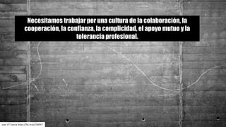 Necesitamos trabajar por una cultura de la colaboración, la
cooperación, la confianza, la complicidad, el apoyo mutuo y la
tolerancia profesional.
Joan	VT	García	https://flic.kr/p/7S69h7
 