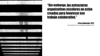 “Sin embargo, las estructuras
organizativas escolares no están
creadas para favorecer ese
trabajo colaborativo.”
--Paco Imbernón. 2017
Ser	docente	en	una	sociedad	compleja.	Grao
 
