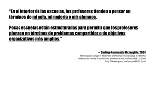 “En el interior de las escuelas, los profesores tienden a pensar en
términos de mi aula, mi materia o mis alumnos.
Pocas escuelas están estructuradas para permitir que los profesores
piensen en términos de problemas compartidos o de objetivos
organizativos más amplios. ”
-- Darling-Hammond y Mclaughlin. 2004
Políticas	que	apoyan	el	desarrollo	profesional	en	una	época	de	reforma
Profesorado,	revista	de	currículum	y	formación	del	profesorado	8	(2)	2004
http://www.ugr.es/~recfpro/rev82COL1.pdf
 
