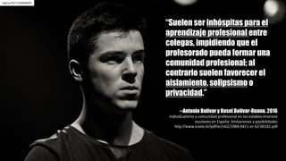 /igorza76/17169646830
“Suelen ser inhóspitas para el
aprendizaje profesional entre
colegas, impidiendo que el
profesorado pueda formar una
comunidad profesional; al
contrario suelen favorecer el
aislamiento, solipsismo o
privacidad.”
--Antonio Bolívar y Rosel Bolívar-Ruano. 2016
Individualismo	y	comunidad	profesional	en	los	establecimientos	
escolares	en	España:	limitaciones	y	posibilidades	
http://www.scielo.br/pdf/er/n62/1984-0411-er-62-00181.pdf
 