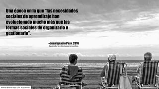 Una época en la que “las necesidades
sociales de aprendizaje han
evolucionado mucho más que las
formas sociales de organizarlo o
gestionarlo”.
--Juan Ignacio Pozo. 2016
Aprender	en	tiempos	revueltos.
Alberto	Botella	https://flic.kr/p/rkfeSB
 