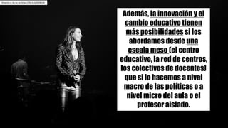 Kmeron cc	by-nc-sa https://flic.kr/p/bAWcNr
Además, la innovación y el
cambio educativo tienen
más posibilidades si los
abordamos desde una
escala meso (el centro
educativo, la red de centros,
los colectivos de docentes)
que si lo hacemos a nivel
macro de las políticas o a
nivel micro del aula o el
profesor aislado.
 