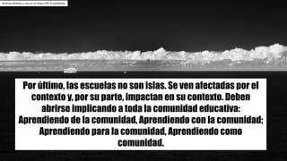 Andrew	Wallace	cc	by-nc-sa https://flic.kr/p/bRxiVg
Por último, las escuelas no son islas. Se ven afectadas por el
contexto y, por su parte, impactan en su contexto. Deben
abrirse implicando a toda la comunidad educativa:
Aprendiendo de la comunidad, Aprendiendo con la comunidad;
Aprendiendo para la comunidad, Aprendiendo como
comunidad.
 