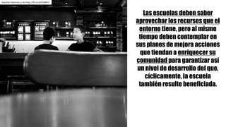 Las escuelas deben saber
aprovechar los recursos que el
entorno tiene, pero al mismo
tiempo deben contemplar en
sus planes de mejora acciones
que tiendan a enriquecer su
comunidad para garantizar así
un nivel de desarrollo del que,
cíclicamente, la escuela
también resulte beneficiada.
Gauthier Delecroix cc	by https://flic.kr/p/PUMKF2
 