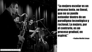 Charlie	Jazz	cc	by-nc-sa https://flic.kr/p/bDfnwt
“La mejora escolar es un
proceso lento, no lineal,
que no se puede
entender dentro de un
paradigma tecnológico y
racional. La mejora, por
el contrario, es un
proceso gradual, en
espiral.”
--Paulino Murillo Estepa
 