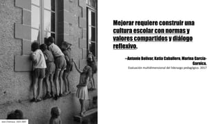 Mejorar requiere construir una
cultura escolar con normas y
valores compartidos y diálogo
reflexivo.
--Antonio Bolívar, Katia Caballero, Marina García-
Garnica.
Evaluación	multidimensional	del	liderazgo	pedagógico.	2017	
Jean	Chamoux.	1925-2007
 