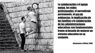 La colaboración y el apoyo
mutuo, las redes
profesionales, el aprendizaje
permanente, el uso de
evidencias, la implicación de
las familias y la colaboración
de las administraciones
educativas son fundamentales
frente al desafío de mejorar un
sistema educativo en su
conjunto.
--Hargreaves y Shirley, 2009.
Dominique	Chanut cc	by-nc-sa https://flic.kr/p/wgkQJ1
 