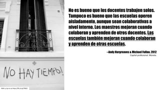 No es bueno que los docentes trabajen solos.
Tampoco es bueno que las escuelas operen
aisladamente, aunque sean colaborativas a
nivel interno. Los maestros mejoran cuando
colaboran y aprenden de otros docentes. Las
escuelas también mejoran cuando colaboran
y aprenden de otras escuelas.
--Andy Hargreaves & Michael Fullan. 2012
Capital	profesional.	Morata.
MaX cc	by-nc-sa https://flic.kr/p/78KJC
 