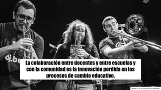 Makoki cc	by -sa https://flic.kr/p/BAbR4s
La colaboración entre docentes y entre escuelas y
con la comunidad es la innovación perdida en los
procesos de cambio educativo.
 