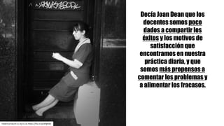 Decía Joan Dean que los
docentes somos poco
dados a compartir los
éxitos y los motivos de
satisfacción que
encontramos en nuestra
práctica diaria, y que
somos más propensos a
comentar los problemas y
a alimentar los fracasos.
Federico	Racchi cc	by-nc-sa https://flic.kr/p/dPgNdb
 