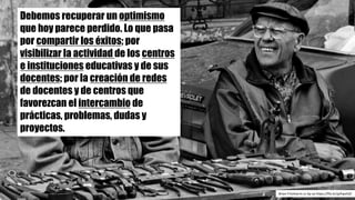 Debemos recuperar un optimismo
que hoy parece perdido. Lo que pasa
por compartir los éxitos; por
visibilizar la actividad de los centros
e instituciones educativas y de sus
docentes; por la creación de redes
de docentes y de centros que
favorezcan el intercambio de
prácticas, problemas, dudas y
proyectos.
Brian	Fritzharris cc	by-sa https://flic.kr/p/hpxhJD
 
