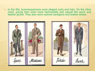  In the 50s, businesspersons wore elegant suits and hats. On the other
hand, young men wore more fashionable and casual like jeans and
leather jacket. They also wore colored cardigans and leather shoes.