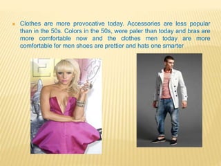  Clothes are more provocative today. Accessories are less popular
than in the 50s. Colors in the 50s, were paler than today and bras are
more comfortable now and the clothes men today are more
comfortable for men shoes are prettier and hats one smarter