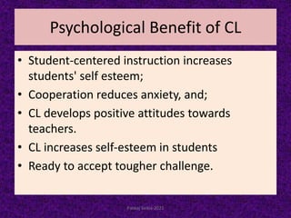 Psychological Benefit of CL
• Student-centered instruction increases
students' self esteem;
• Cooperation reduces anxiety, and;
• CL develops positive attitudes towards
teachers.
• CL increases self-esteem in students
• Ready to accept tougher challenge.
Pankaj Saikia-2021
 