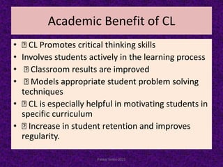 Academic Benefit of CL
• CL Promotes critical thinking skills
• Involves students actively in the learning process
• Classroom results are improved
• Models appropriate student problem solving
techniques
• CL is especially helpful in motivating students in
specific curriculum
• Increase in student retention and improves
regularity.
Pankaj Saikia-2021
 