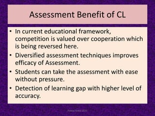 Assessment Benefit of CL
• In current educational framework,
competition is valued over cooperation which
is being reversed here.
• Diversified assessment techniques improves
efficacy of Assessment.
• Students can take the assessment with ease
without pressure.
• Detection of learning gap with higher level of
accuracy.
Pankaj Saikia-2021
 