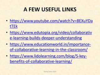 A FEW USEFUL LINKS
• https://www.youtube.com/watch?v=8EXuYDa
tTEk
• https://www.edutopia.org/video/collaborativ
e-learning-builds-deeper-understanding
• https://www.educationworld.in/importance-
of-collaborative-learning-in-the-classroom/
• https://www.lidolearning.com/blog/5-key-
benefits-of-collaborative-learning/
Pankaj Saikia-2021
 