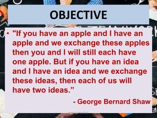 OBJECTIVE
• "If you have an apple and I have an
apple and we exchange these apples
then you and I will still each have
one apple. But if you have an idea
and I have an idea and we exchange
these ideas, then each of us will
have two ideas.”
- George Bernard Shaw
Pankaj Saikia-2021
 