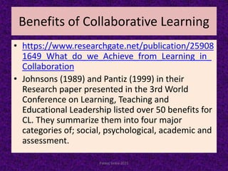 Benefits of Collaborative Learning
• https://www.researchgate.net/publication/25908
1649_What_do_we_Achieve_from_Learning_in_
Collaboration
• Johnsons (1989) and Pantiz (1999) in their
Research paper presented in the 3rd World
Conference on Learning, Teaching and
Educational Leadership listed over 50 benefits for
CL. They summarize them into four major
categories of; social, psychological, academic and
assessment.
Pankaj Saikia-2021
 
