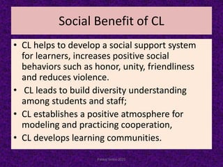 Social Benefit of CL
• CL helps to develop a social support system
for learners, increases positive social
behaviors such as honor, unity, friendliness
and reduces violence.
• CL leads to build diversity understanding
among students and staff;
• CL establishes a positive atmosphere for
modeling and practicing cooperation,
• CL develops learning communities.
Pankaj Saikia-2021
 