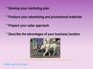* Develop your marketing plan
* Produce your advertising and promotional materials
* Prepare your sales approach
* Describe the advantages of your business location
NAME: Lorena Pruna Tapia
 