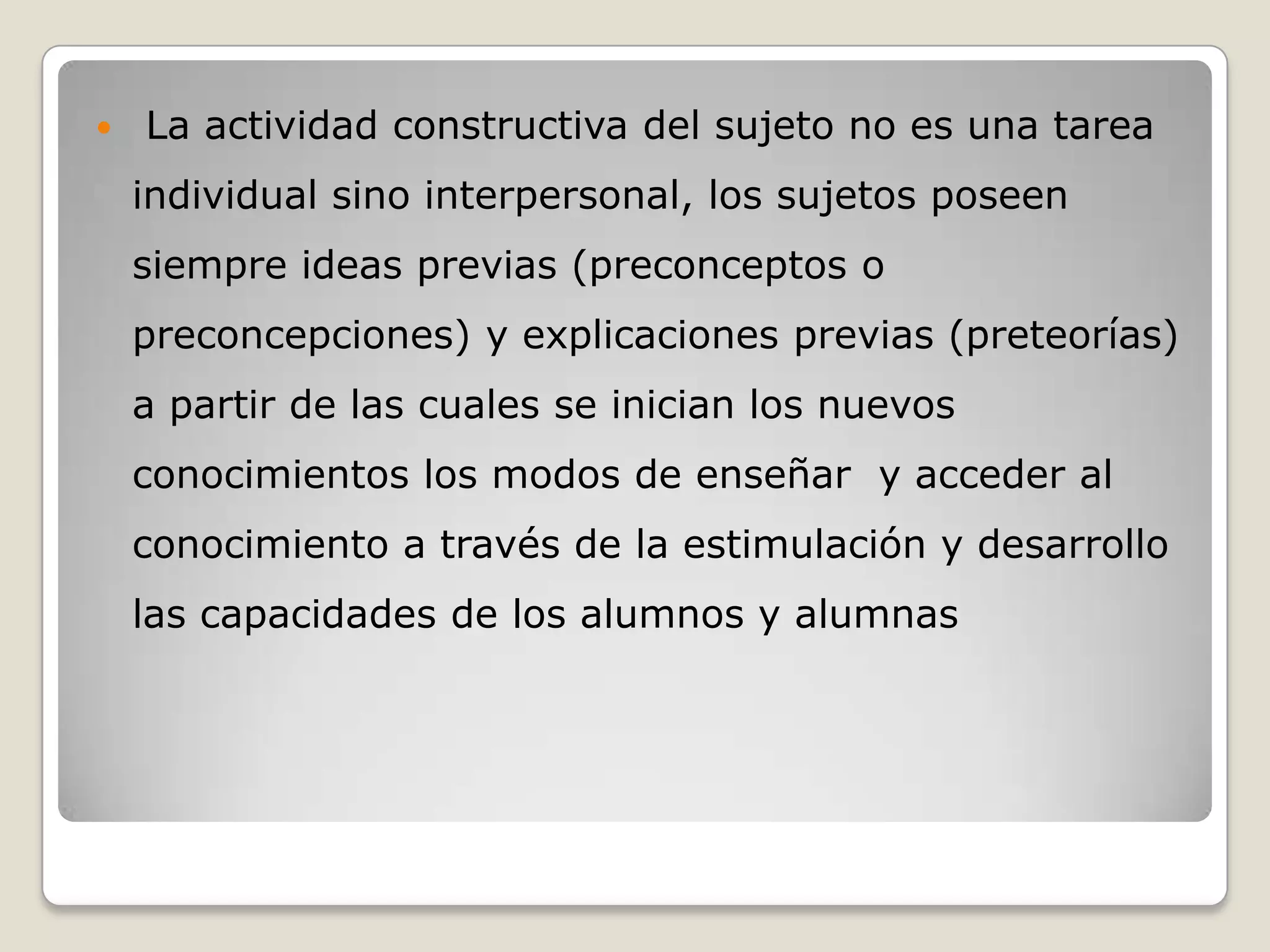    La actividad constructiva del sujeto no es una tarea
    individual sino interpersonal, los sujetos poseen
    siempre ideas previas (preconceptos o
    preconcepciones) y explicaciones previas (preteorías)
    a partir de las cuales se inician los nuevos
    conocimientos los modos de enseñar y acceder al
    conocimiento a través de la estimulación y desarrollo
    las capacidades de los alumnos y alumnas
 