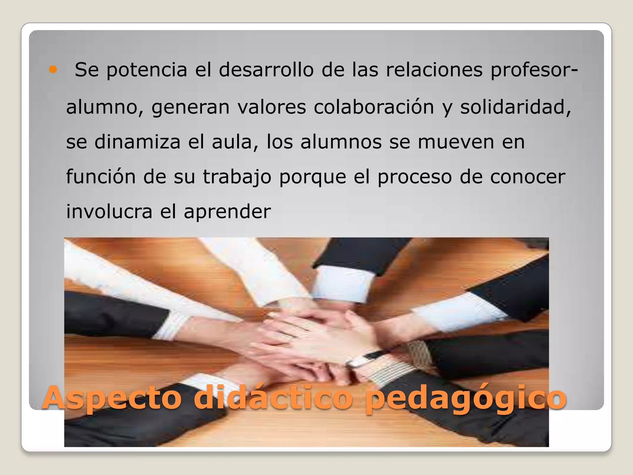  Se potencia el desarrollo de las relaciones profesor-
 alumno, generan valores colaboración y solidaridad,
 se dinamiza el aula, los alumnos se mueven en
 función de su trabajo porque el proceso de conocer
 involucra el aprender




Aspecto didáctico pedagógico
 