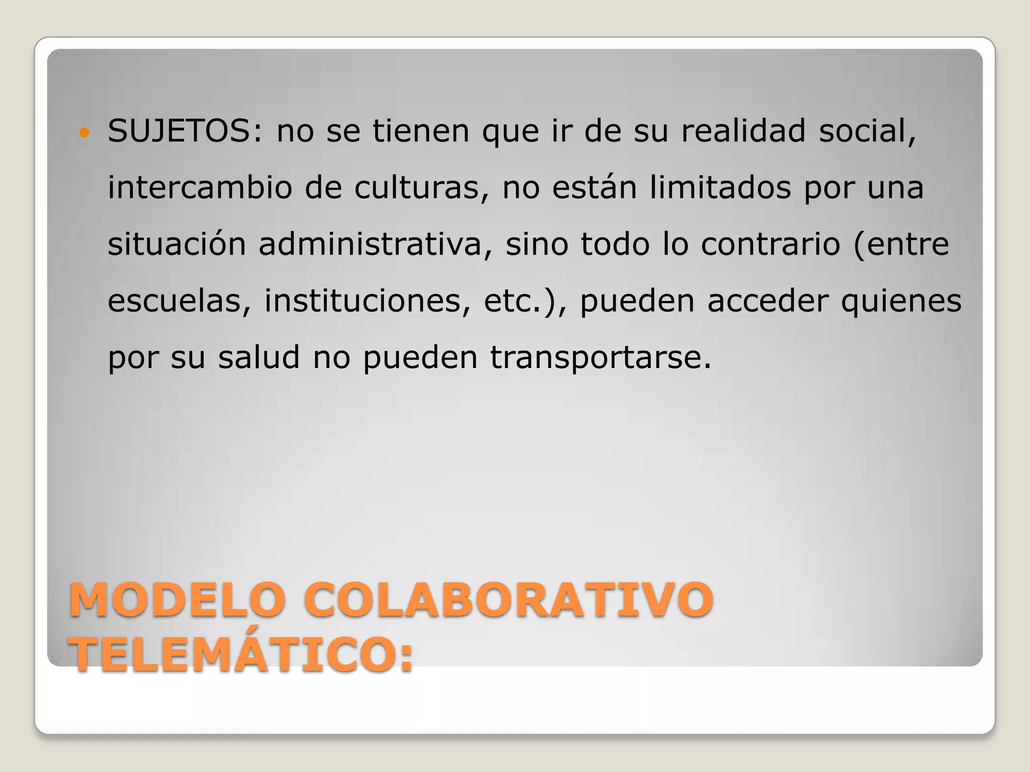    SUJETOS: no se tienen que ir de su realidad social,
    intercambio de culturas, no están limitados por una
    situación administrativa, sino todo lo contrario (entre
    escuelas, instituciones, etc.), pueden acceder quienes
    por su salud no pueden transportarse.




MODELO COLABORATIVO
TELEMÁTICO:
 