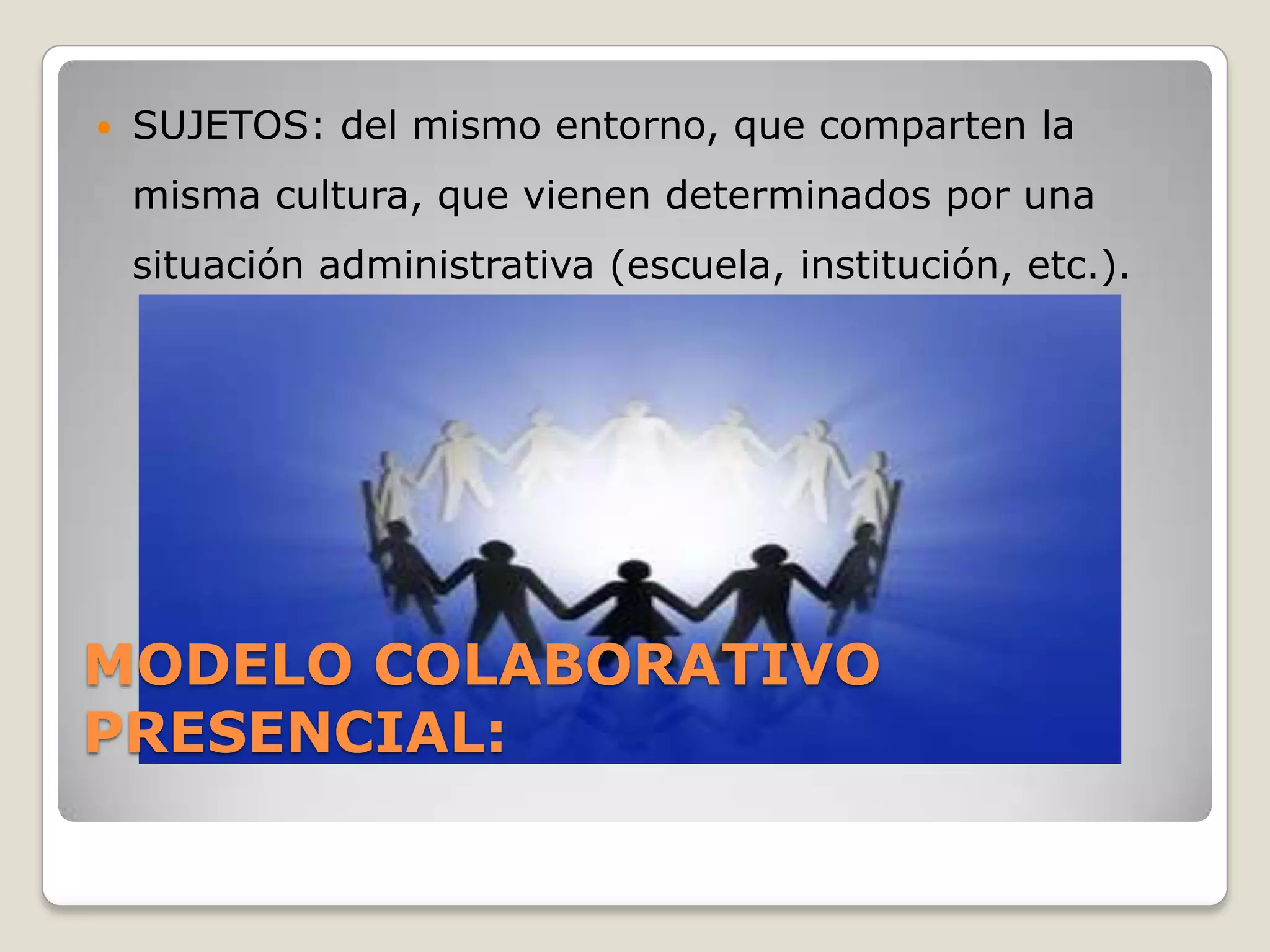    SUJETOS: del mismo entorno, que comparten la
    misma cultura, que vienen determinados por una
    situación administrativa (escuela, institución, etc.).




MODELO COLABORATIVO
PRESENCIAL:
 