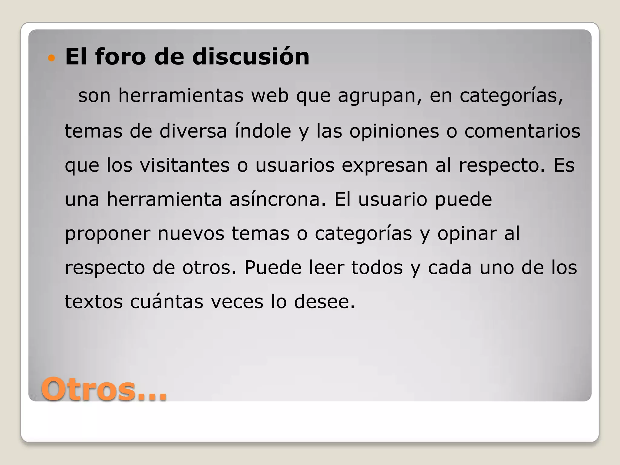    El foro de discusión
     son herramientas web que agrupan, en categorías,
    temas de diversa índole y las opiniones o comentarios
    que los visitantes o usuarios expresan al respecto. Es
    una herramienta asíncrona. El usuario puede
    proponer nuevos temas o categorías y opinar al
    respecto de otros. Puede leer todos y cada uno de los
    textos cuántas veces lo desee.



Otros…
 