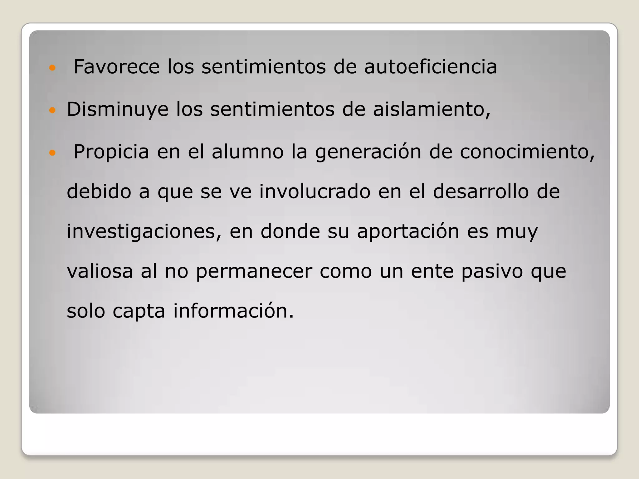    Favorece los sentimientos de autoeficiencia

   Disminuye los sentimientos de aislamiento,

   Propicia en el alumno la generación de conocimiento,

    debido a que se ve involucrado en el desarrollo de

    investigaciones, en donde su aportación es muy

    valiosa al no permanecer como un ente pasivo que

    solo capta información.
 